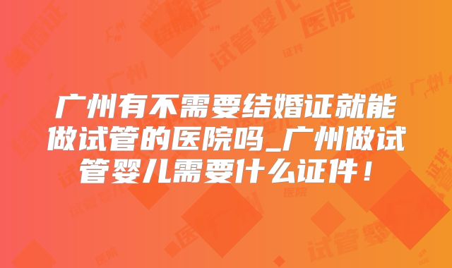 广州有不需要结婚证就能做试管的医院吗_广州做试管婴儿需要什么证件!