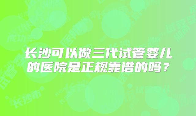 长沙可以做三代试管婴儿的医院是正规靠谱的吗？