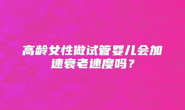 高龄女性做试管婴儿会加速衰老速度吗?