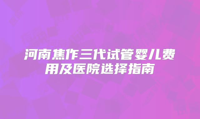 河南焦作三代试管婴儿费用及医院选择指南