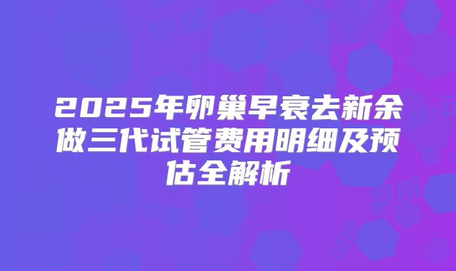 2025年卵巢早衰去新余做三代试管费用明细及预估全解析