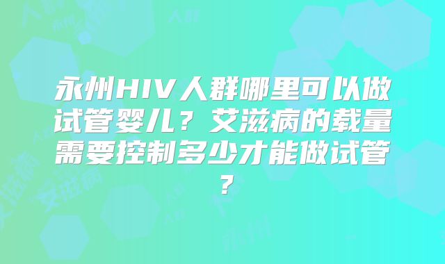 永州HIV人群哪里可以做试管婴儿？艾滋病的载量需要控制多少才能做试管？