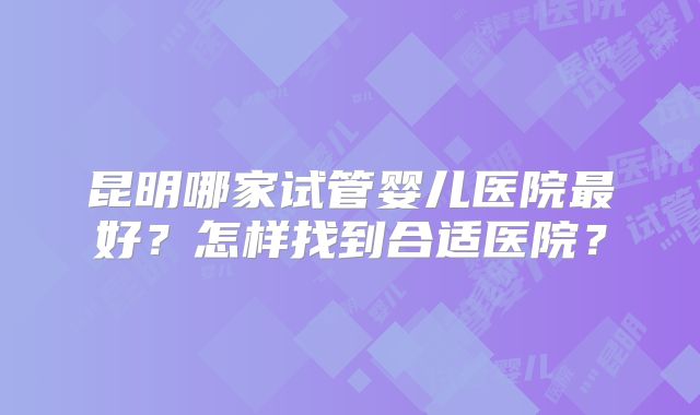 昆明哪家试管婴儿医院最好?怎样找到合适医院?