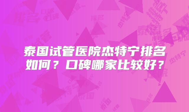 泰国试管医院杰特宁排名如何？口碑哪家比较好？