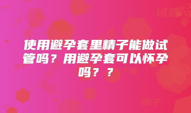 使用避孕套里精子能做试管吗?用避孕套可以怀孕吗??