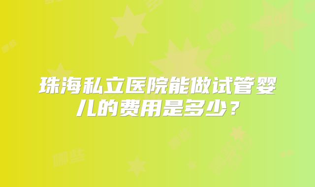 珠海私立医院能做试管婴儿的费用是多少？