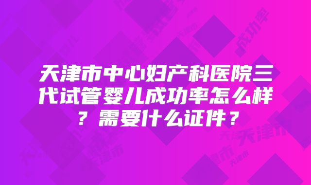 天津市中心妇产科医院三代试管婴儿成功率怎么样？需要什么证件？