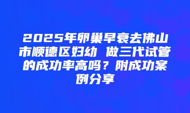 2025年卵巢早衰去佛山市顺德区妇幼 做三代试管的成功率高吗？附成功案例分享