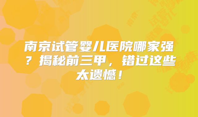 南京试管婴儿医院哪家强?揭秘前三甲,错过这些太遗憾!