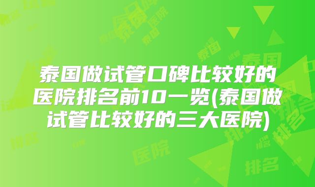 泰国做试管口碑比较好的医院排名前10一览(泰国做试管比较好的三大医院)