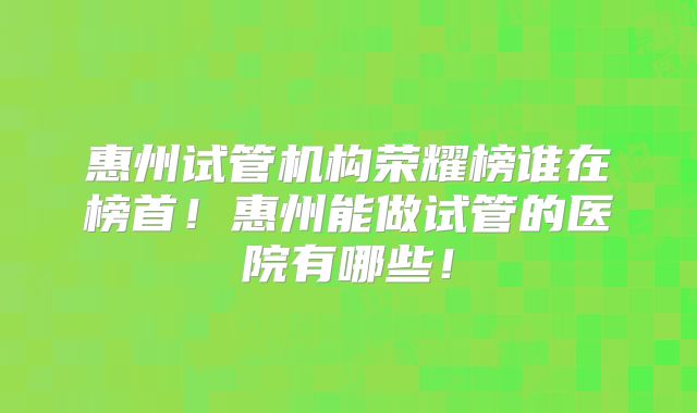 惠州试管机构荣耀榜谁在榜首!惠州能做试管的医院有哪些!