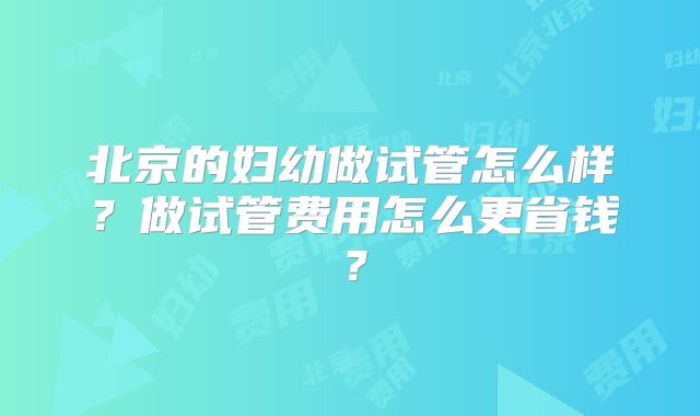 北京的妇幼做试管怎么样？做试管费用怎么更省钱？