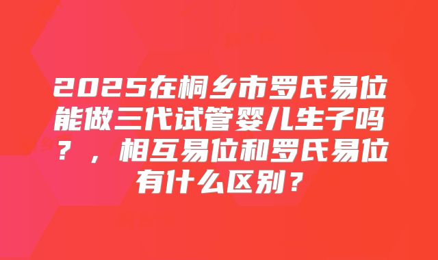 2025在桐乡市罗氏易位能做三代试管婴儿生子吗？，相互易位和罗氏易位有什么区别？