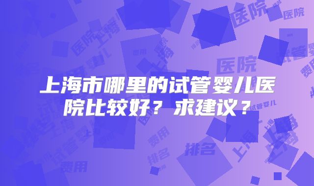上海市哪里的试管婴儿医院比较好？求建议？