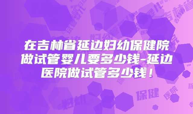 在吉林省延边妇幼保健院做试管婴儿要多少钱-延边医院做试管多少钱！