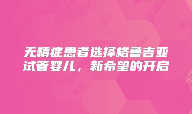 无精症患者选择格鲁吉亚试管婴儿,新希望的开启