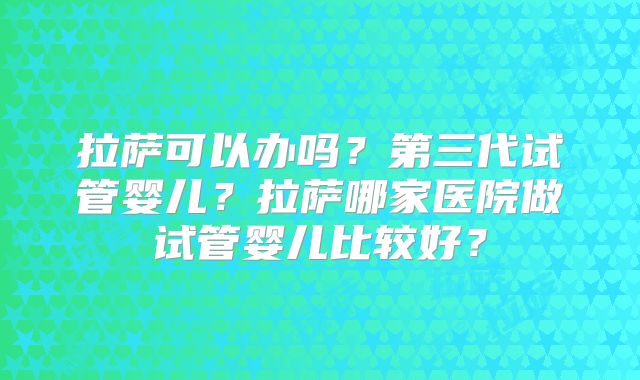 拉萨可以办吗？第三代试管婴儿？拉萨哪家医院做试管婴儿比较好？