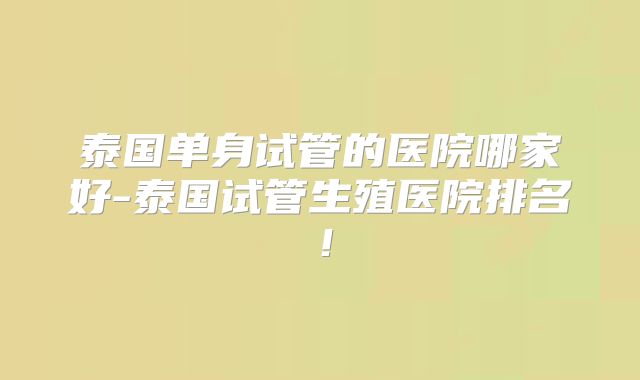 泰国单身试管的医院哪家好-泰国试管生殖医院排名!