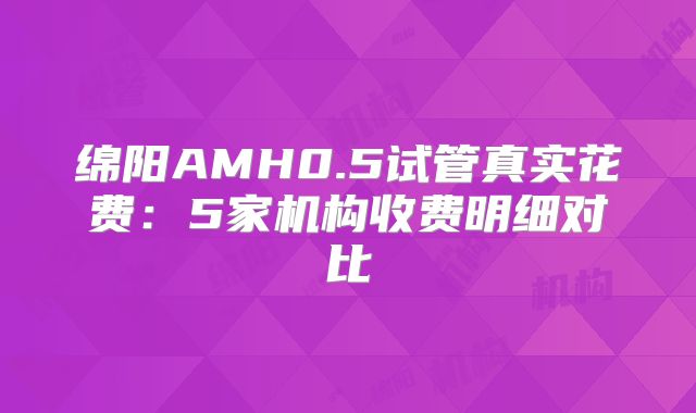 绵阳AMH0.5试管真实花费：5家机构收费明细对比