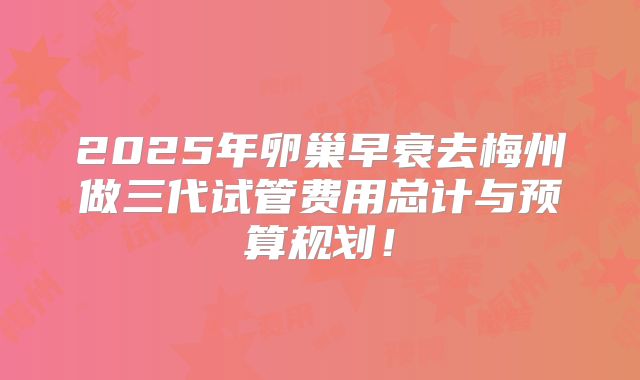 2025年卵巢早衰去梅州做三代试管费用总计与预算规划！