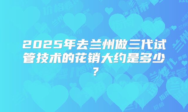2025年去兰州做三代试管技术的花销大约是多少?