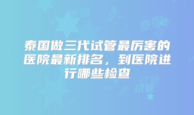 泰国做三代试管最厉害的医院最新排名,到医院进行哪些检查