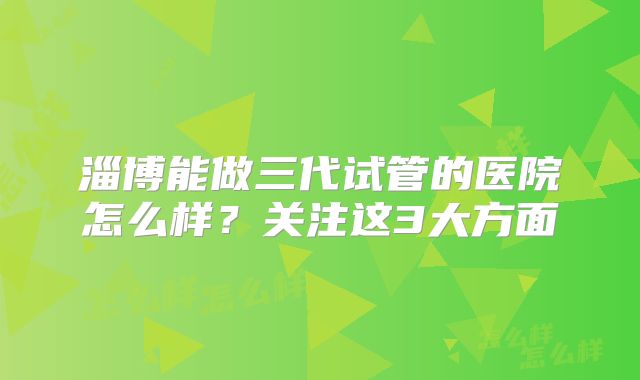 淄博能做三代试管的医院怎么样？关注这3大方面