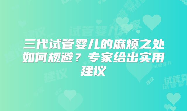 三代试管婴儿的麻烦之处如何规避?专家给出实用建议
