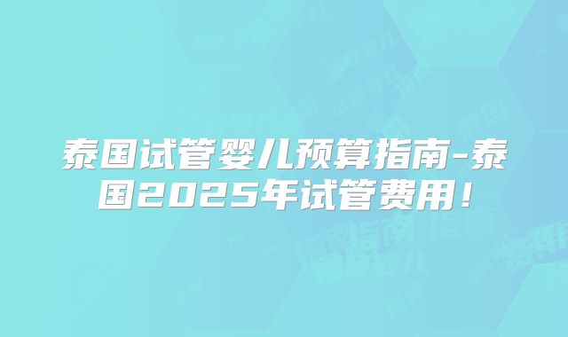 泰国试管婴儿预算指南-泰国2025年试管费用!