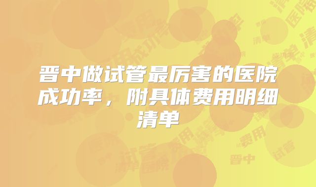晋中做试管最厉害的医院成功率，附具体费用明细清单