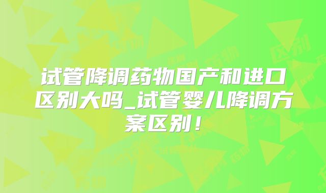 试管降调药物国产和进口区别大吗_试管婴儿降调方案区别!