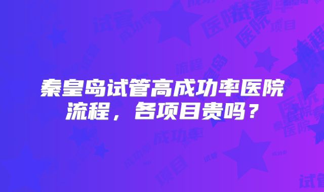 秦皇岛试管高成功率医院流程,各项目贵吗?