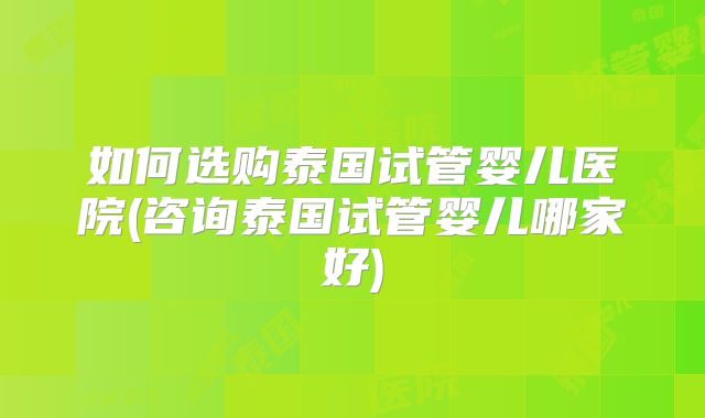 如何选购泰国试管婴儿医院(咨询泰国试管婴儿哪家好)