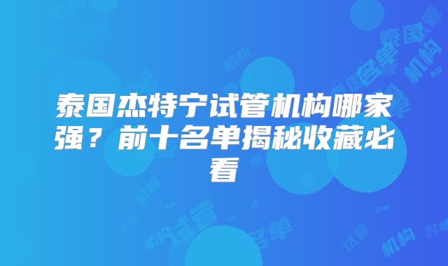 泰国杰特宁试管机构哪家强?前十名单揭秘收藏必看