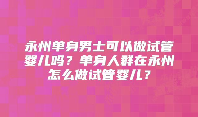 永州单身男士可以做试管婴儿吗?单身人群在永州怎么做试管婴儿?