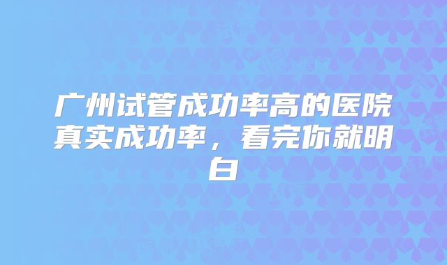 广州试管成功率高的医院真实成功率,看完你就明白