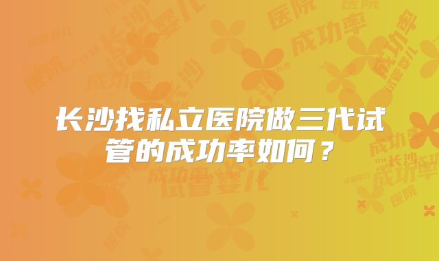 长沙找私立医院做三代试管的成功率如何?
