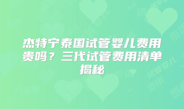 杰特宁泰国试管婴儿费用贵吗?三代试管费用清单揭秘
