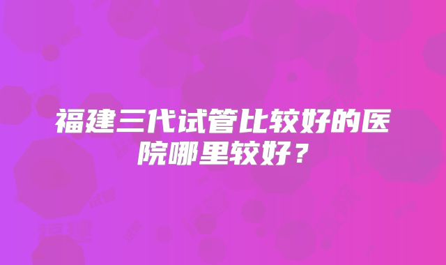 福建三代试管比较好的医院哪里较好?