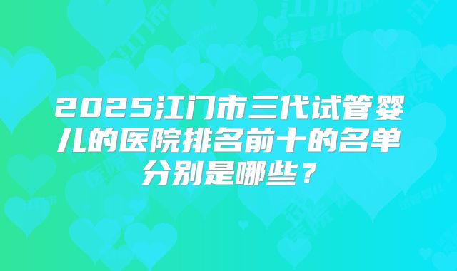 2025江门市三代试管婴儿的医院排名前十的名单分别是哪些?