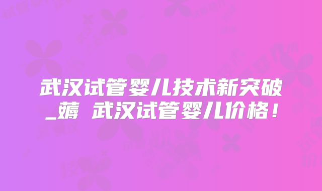 武汉试管婴儿技术新突破_薅慜武汉试管婴儿价格!