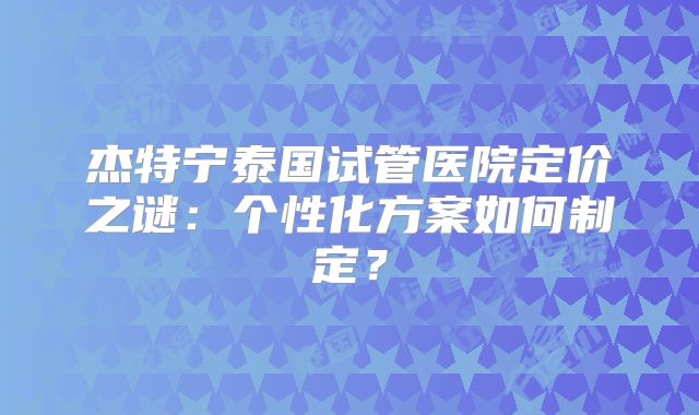 杰特宁泰国试管医院定价之谜：个性化方案如何制定？
