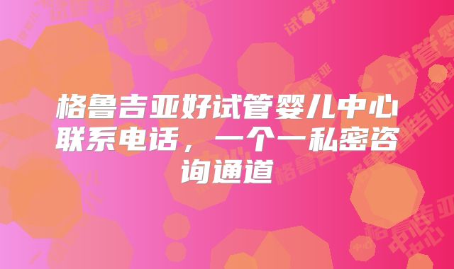 格鲁吉亚好试管婴儿中心联系电话,一个一私密咨询通道