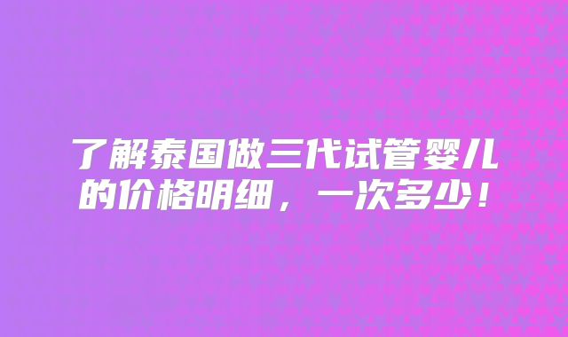了解泰国做三代试管婴儿的价格明细，一次多少！