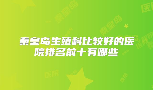 秦皇岛生殖科比较好的医院排名前十有哪些