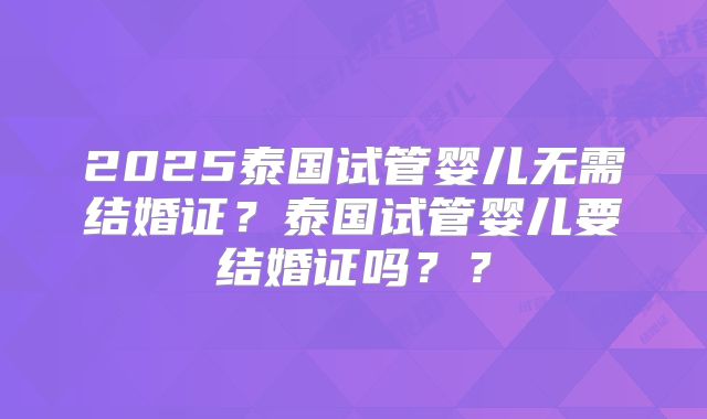 2025泰国试管婴儿无需结婚证？泰国试管婴儿要结婚证吗？？