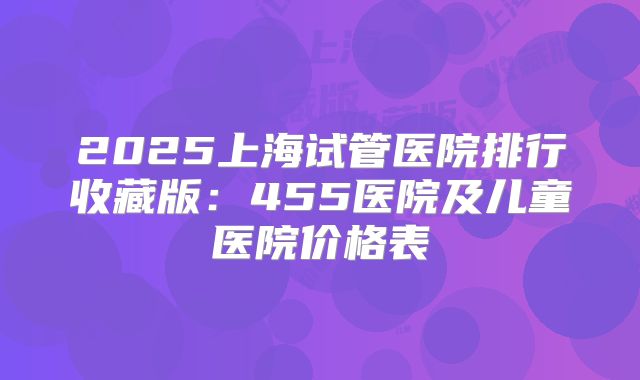 2025上海试管医院排行收藏版:455医院及儿童医院价格表