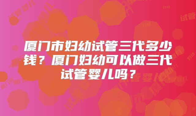 厦门市妇幼试管三代多少钱?厦门妇幼可以做三代试管婴儿吗?