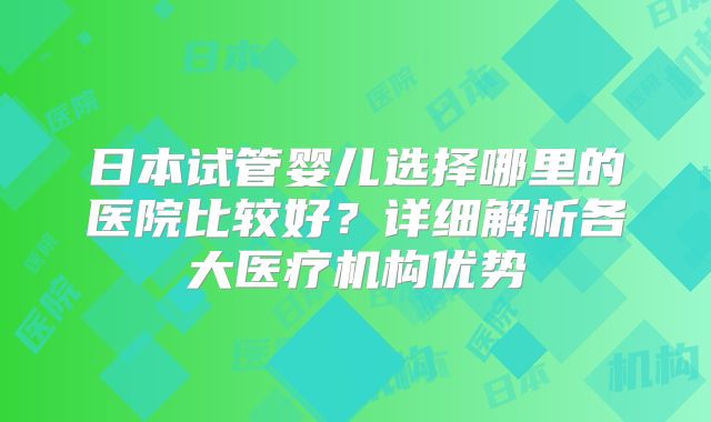 日本试管婴儿选择哪里的医院比较好?详细解析各大医疗机构优势