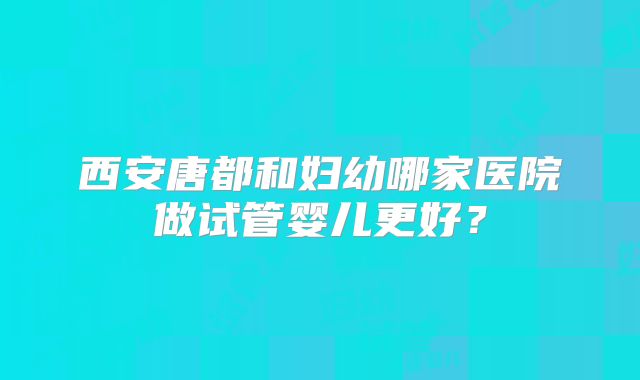 西安唐都和妇幼哪家医院做试管婴儿更好?